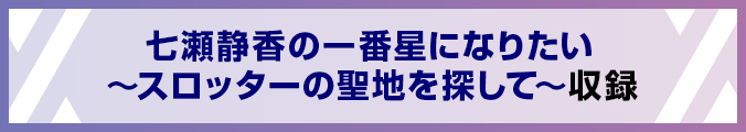 七瀬静香の一番星になりたい∼スロッターの聖地を探して∼